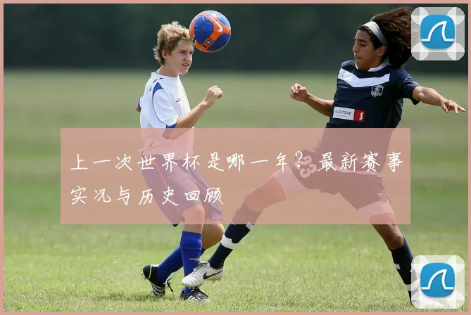 上一次世界杯是哪一年?最新赛事实况与历史回顾