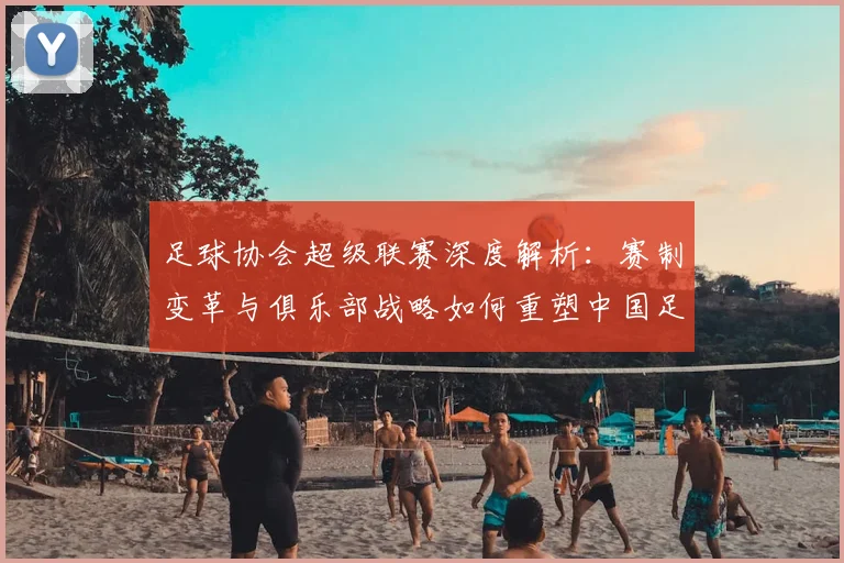 足球协会超级联赛深度解析:赛制变革与俱乐部战略如何重塑中国足球未来