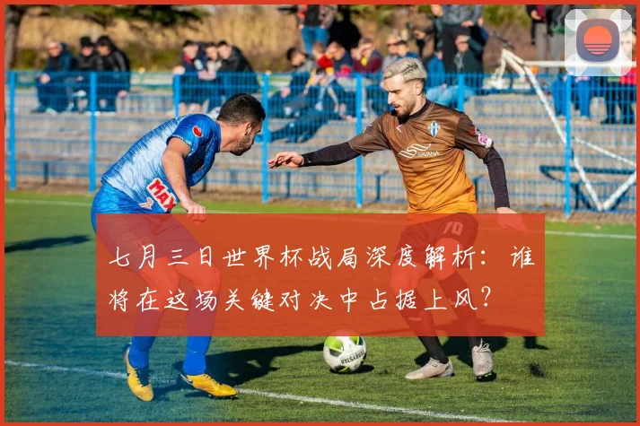 七月三日世界杯战局深度解析：谁将在这场关键对决中占据上风？