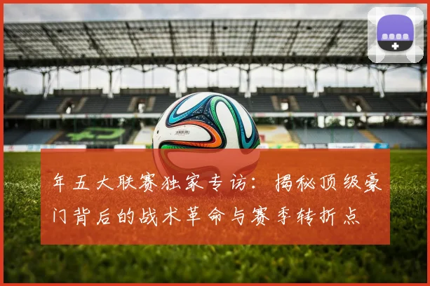 年五大联赛独家专访：揭秘顶级豪门背后的战术革命与赛季转折点