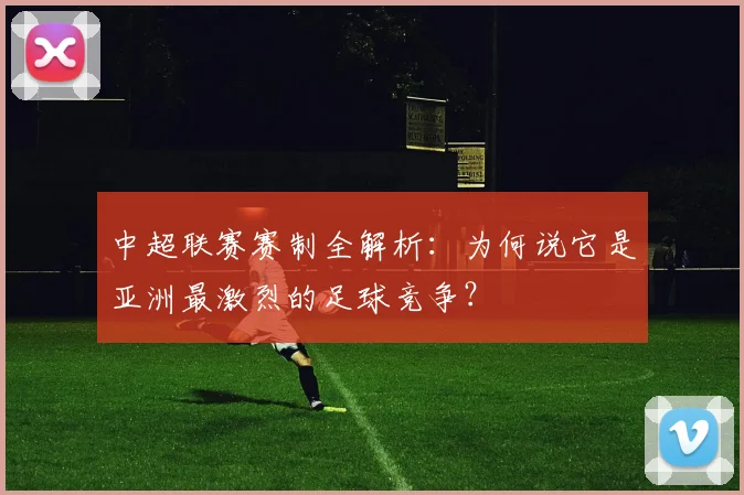 中超联赛赛制全解析：为何说它是亚洲最激烈的足球竞争？