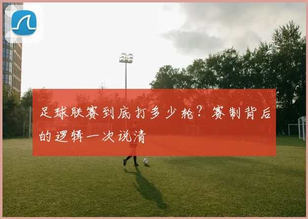 足球联赛到底打多少轮?赛制背后的逻辑一次说清