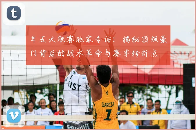 年五大联赛独家专访:揭秘顶级豪门背后的战术革命与赛季转折点