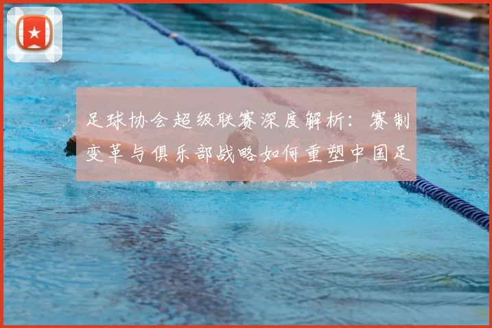 足球协会超级联赛深度解析：赛制变革与俱乐部战略如何重塑中国足球未来
