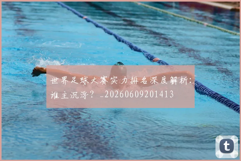 世界足球大赛实力排名深度解析：谁主沉浮？_20260609201413